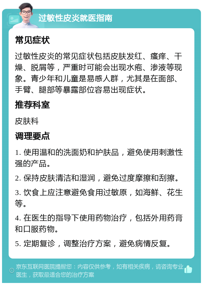 过敏性皮炎就医指南 常见症状 过敏性皮炎的常见症状包括皮肤发红、瘙痒、干燥、脱屑等，严重时可能会出现水疱、渗液等现象。青少年和儿童是易感人群，尤其是在面部、手臂、腿部等暴露部位容易出现症状。 推荐科室 皮肤科 调理要点 1. 使用温和的洗面奶和护肤品，避免使用刺激性强的产品。 2. 保持皮肤清洁和湿润，避免过度摩擦和刮擦。 3. 饮食上应注意避免食用过敏原，如海鲜、花生等。 4. 在医生的指导下使用药物治疗，包括外用药膏和口服药物。 5. 定期复诊，调整治疗方案，避免病情反复。