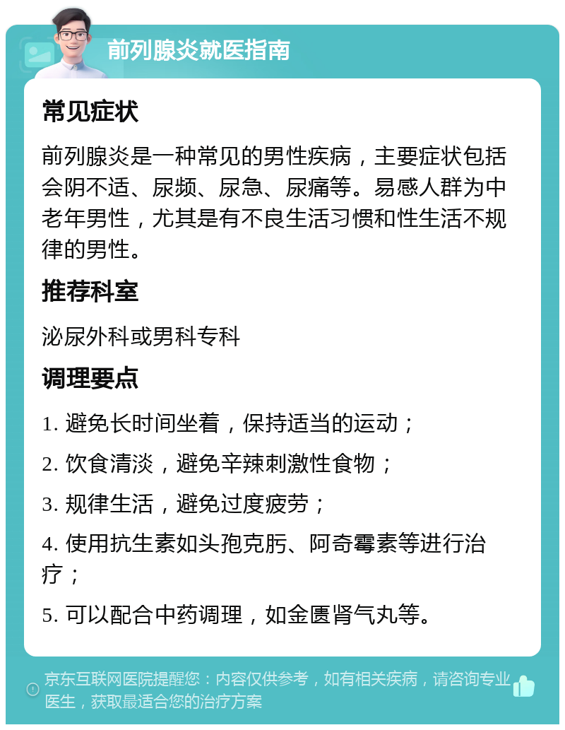 前列腺炎就医指南 常见症状 前列腺炎是一种常见的男性疾病，主要症状包括会阴不适、尿频、尿急、尿痛等。易感人群为中老年男性，尤其是有不良生活习惯和性生活不规律的男性。 推荐科室 泌尿外科或男科专科 调理要点 1. 避免长时间坐着，保持适当的运动； 2. 饮食清淡，避免辛辣刺激性食物； 3. 规律生活，避免过度疲劳； 4. 使用抗生素如头孢克肟、阿奇霉素等进行治疗； 5. 可以配合中药调理，如金匮肾气丸等。