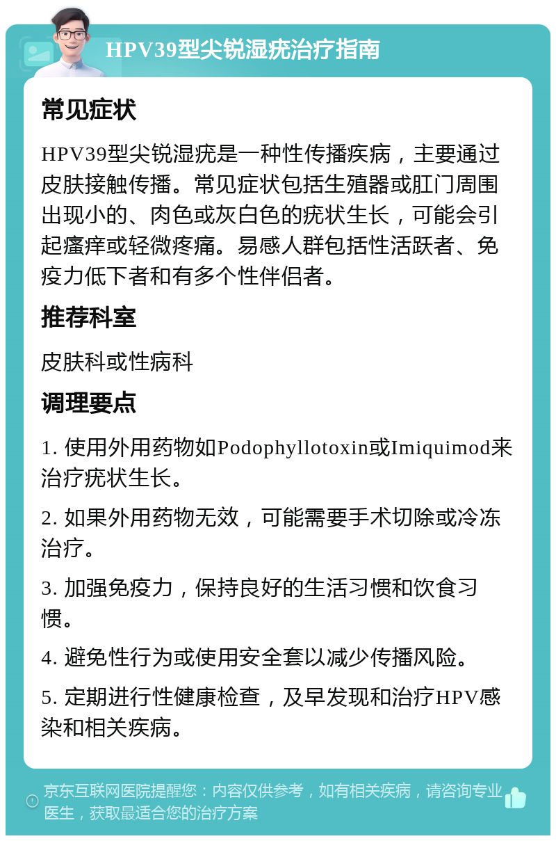 HPV39型尖锐湿疣治疗指南 常见症状 HPV39型尖锐湿疣是一种性传播疾病，主要通过皮肤接触传播。常见症状包括生殖器或肛门周围出现小的、肉色或灰白色的疣状生长，可能会引起瘙痒或轻微疼痛。易感人群包括性活跃者、免疫力低下者和有多个性伴侣者。 推荐科室 皮肤科或性病科 调理要点 1. 使用外用药物如Podophyllotoxin或Imiquimod来治疗疣状生长。 2. 如果外用药物无效，可能需要手术切除或冷冻治疗。 3. 加强免疫力，保持良好的生活习惯和饮食习惯。 4. 避免性行为或使用安全套以减少传播风险。 5. 定期进行性健康检查，及早发现和治疗HPV感染和相关疾病。