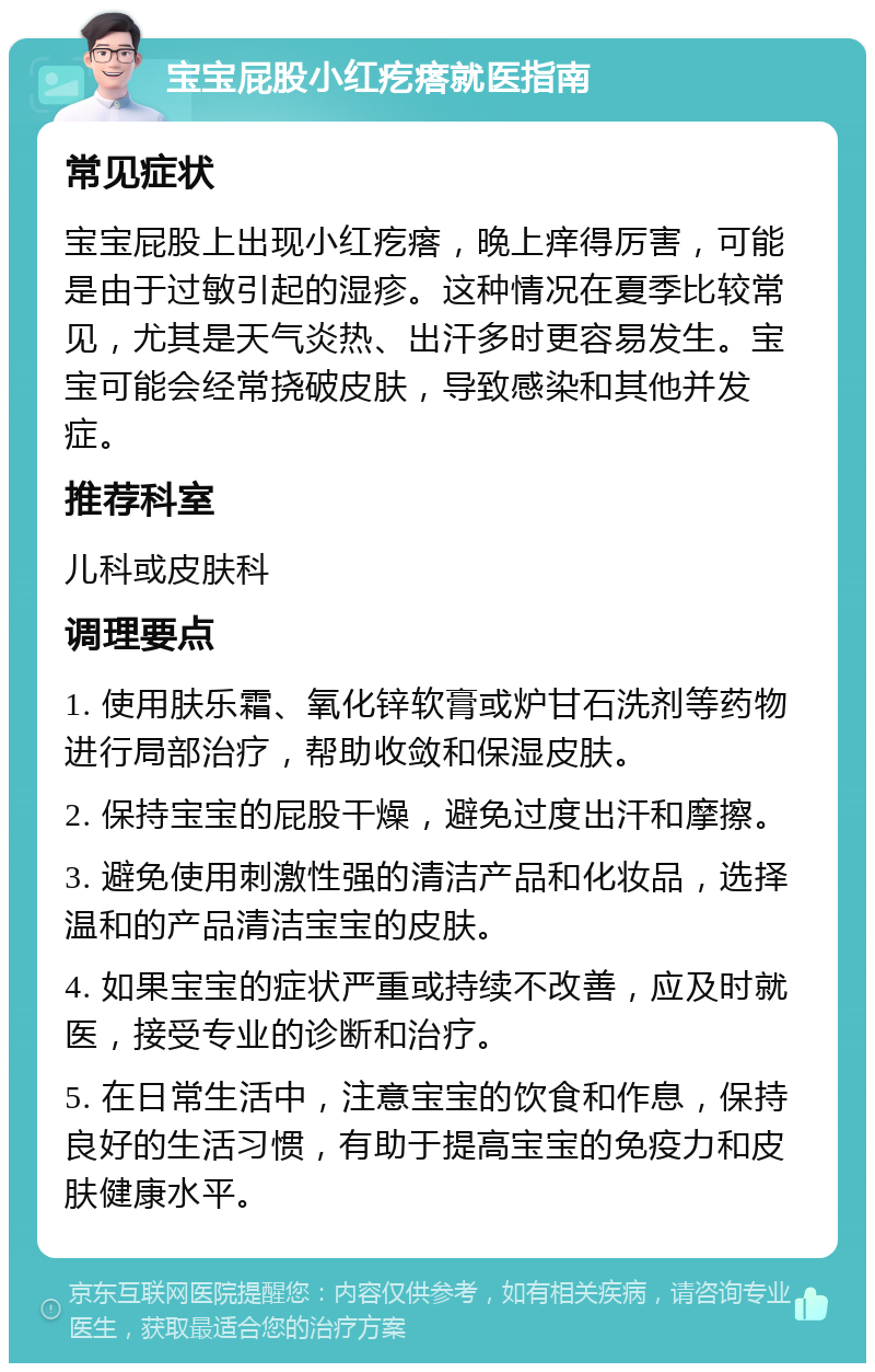 宝宝屁股小红疙瘩就医指南 常见症状 宝宝屁股上出现小红疙瘩，晚上痒得厉害，可能是由于过敏引起的湿疹。这种情况在夏季比较常见，尤其是天气炎热、出汗多时更容易发生。宝宝可能会经常挠破皮肤，导致感染和其他并发症。 推荐科室 儿科或皮肤科 调理要点 1. 使用肤乐霜、氧化锌软膏或炉甘石洗剂等药物进行局部治疗，帮助收敛和保湿皮肤。 2. 保持宝宝的屁股干燥，避免过度出汗和摩擦。 3. 避免使用刺激性强的清洁产品和化妆品，选择温和的产品清洁宝宝的皮肤。 4. 如果宝宝的症状严重或持续不改善，应及时就医，接受专业的诊断和治疗。 5. 在日常生活中，注意宝宝的饮食和作息，保持良好的生活习惯，有助于提高宝宝的免疫力和皮肤健康水平。