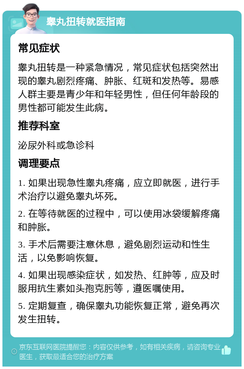 睾丸扭转就医指南 常见症状 睾丸扭转是一种紧急情况，常见症状包括突然出现的睾丸剧烈疼痛、肿胀、红斑和发热等。易感人群主要是青少年和年轻男性，但任何年龄段的男性都可能发生此病。 推荐科室 泌尿外科或急诊科 调理要点 1. 如果出现急性睾丸疼痛，应立即就医，进行手术治疗以避免睾丸坏死。 2. 在等待就医的过程中，可以使用冰袋缓解疼痛和肿胀。 3. 手术后需要注意休息，避免剧烈运动和性生活，以免影响恢复。 4. 如果出现感染症状，如发热、红肿等，应及时服用抗生素如头孢克肟等，遵医嘱使用。 5. 定期复查，确保睾丸功能恢复正常，避免再次发生扭转。