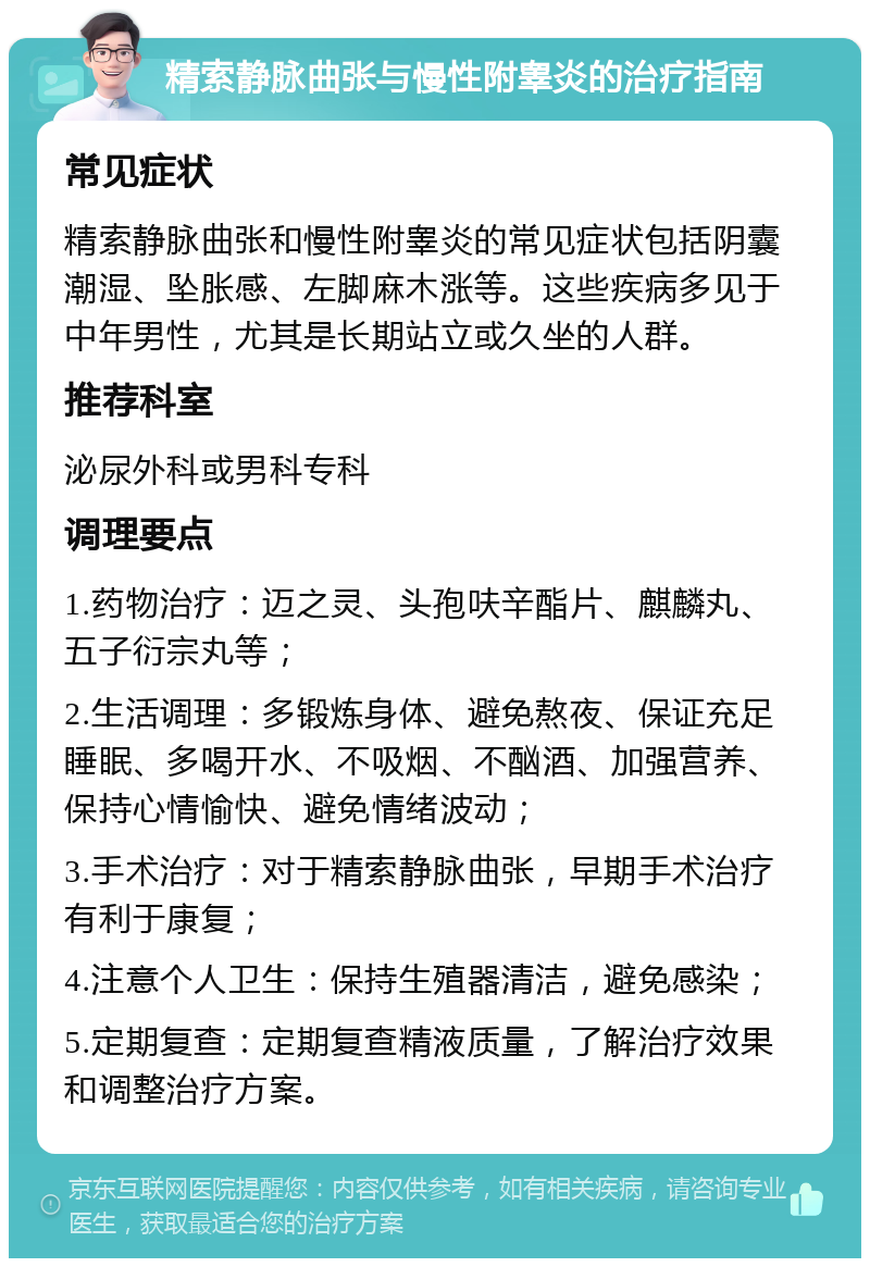 精索静脉曲张与慢性附睾炎的治疗指南 常见症状 精索静脉曲张和慢性附睾炎的常见症状包括阴囊潮湿、坠胀感、左脚麻木涨等。这些疾病多见于中年男性，尤其是长期站立或久坐的人群。 推荐科室 泌尿外科或男科专科 调理要点 1.药物治疗：迈之灵、头孢呋辛酯片、麒麟丸、五子衍宗丸等； 2.生活调理：多锻炼身体、避免熬夜、保证充足睡眠、多喝开水、不吸烟、不酗酒、加强营养、保持心情愉快、避免情绪波动； 3.手术治疗：对于精索静脉曲张，早期手术治疗有利于康复； 4.注意个人卫生：保持生殖器清洁，避免感染； 5.定期复查：定期复查精液质量，了解治疗效果和调整治疗方案。