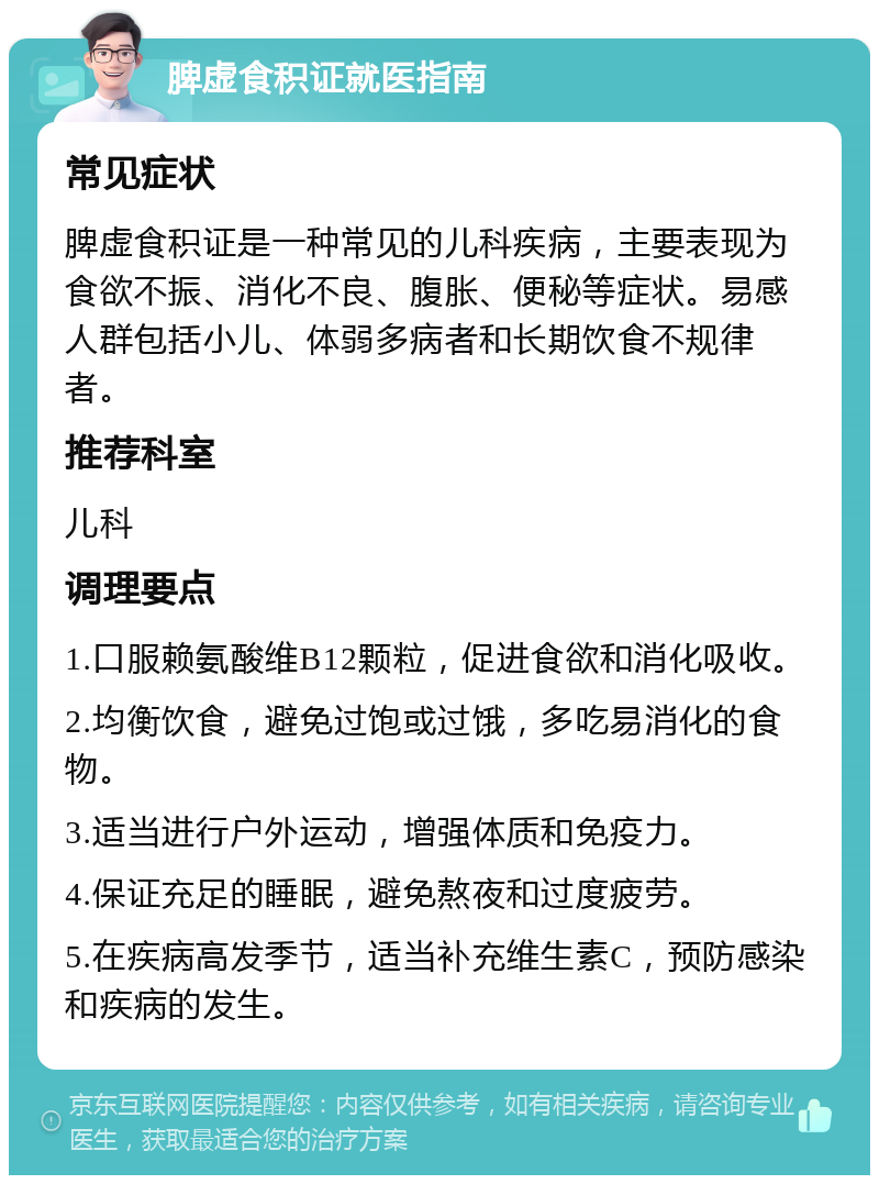 脾虚食积证就医指南 常见症状 脾虚食积证是一种常见的儿科疾病，主要表现为食欲不振、消化不良、腹胀、便秘等症状。易感人群包括小儿、体弱多病者和长期饮食不规律者。 推荐科室 儿科 调理要点 1.口服赖氨酸维B12颗粒，促进食欲和消化吸收。 2.均衡饮食，避免过饱或过饿，多吃易消化的食物。 3.适当进行户外运动，增强体质和免疫力。 4.保证充足的睡眠，避免熬夜和过度疲劳。 5.在疾病高发季节，适当补充维生素C，预防感染和疾病的发生。