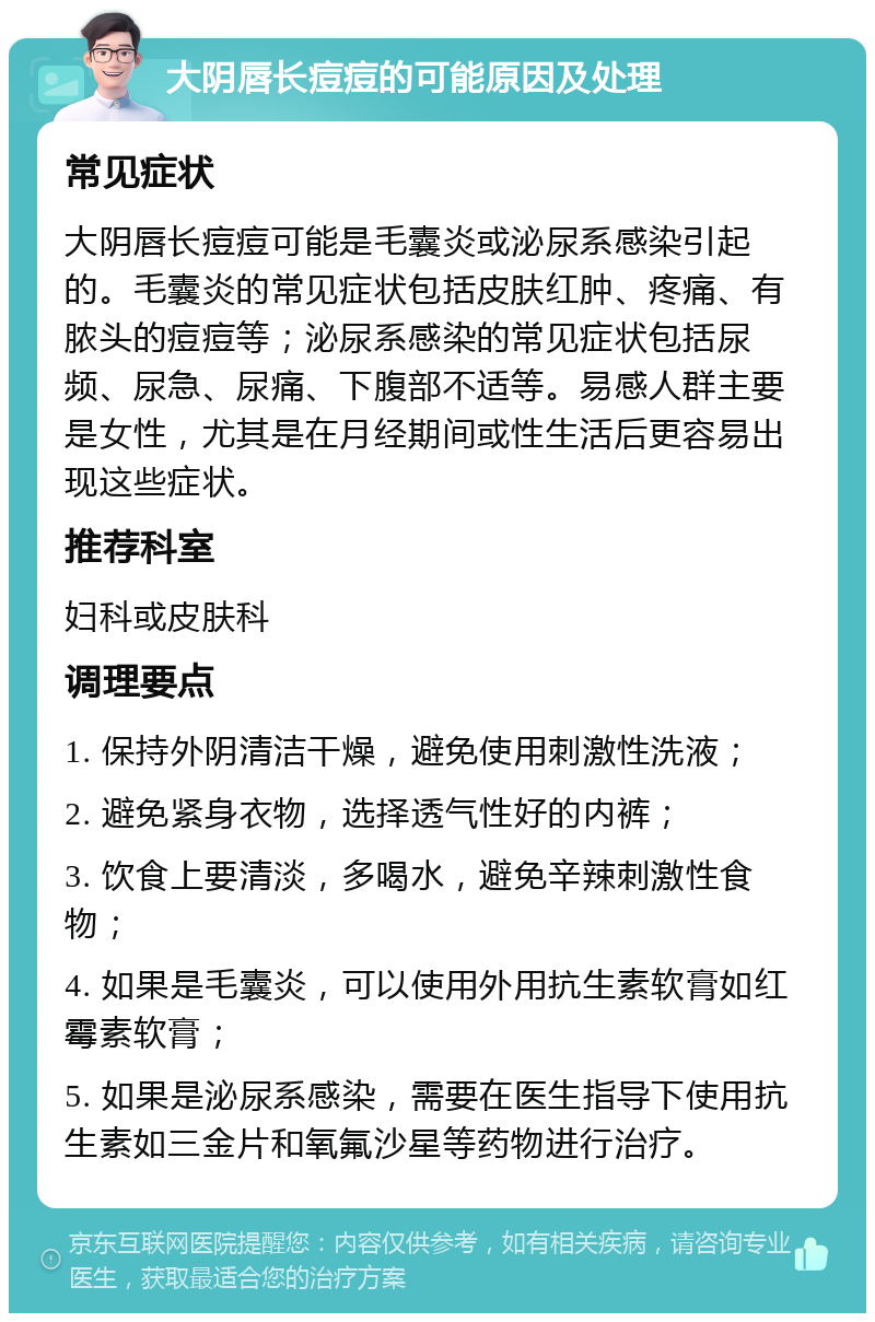 大阴唇长痘痘的可能原因及处理 常见症状 大阴唇长痘痘可能是毛囊炎或泌尿系感染引起的。毛囊炎的常见症状包括皮肤红肿、疼痛、有脓头的痘痘等；泌尿系感染的常见症状包括尿频、尿急、尿痛、下腹部不适等。易感人群主要是女性，尤其是在月经期间或性生活后更容易出现这些症状。 推荐科室 妇科或皮肤科 调理要点 1. 保持外阴清洁干燥，避免使用刺激性洗液； 2. 避免紧身衣物，选择透气性好的内裤； 3. 饮食上要清淡，多喝水，避免辛辣刺激性食物； 4. 如果是毛囊炎，可以使用外用抗生素软膏如红霉素软膏； 5. 如果是泌尿系感染，需要在医生指导下使用抗生素如三金片和氧氟沙星等药物进行治疗。