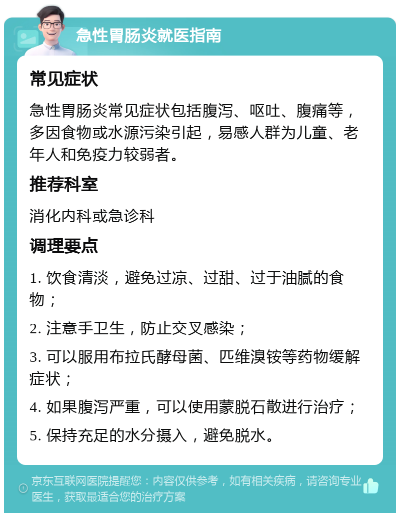 急性胃肠炎就医指南 常见症状 急性胃肠炎常见症状包括腹泻、呕吐、腹痛等，多因食物或水源污染引起，易感人群为儿童、老年人和免疫力较弱者。 推荐科室 消化内科或急诊科 调理要点 1. 饮食清淡，避免过凉、过甜、过于油腻的食物； 2. 注意手卫生，防止交叉感染； 3. 可以服用布拉氏酵母菌、匹维溴铵等药物缓解症状； 4. 如果腹泻严重，可以使用蒙脱石散进行治疗； 5. 保持充足的水分摄入，避免脱水。