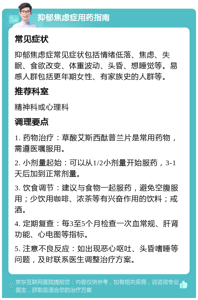 抑郁焦虑症用药指南 常见症状 抑郁焦虑症常见症状包括情绪低落、焦虑、失眠、食欲改变、体重波动、头昏、想睡觉等。易感人群包括更年期女性、有家族史的人群等。 推荐科室 精神科或心理科 调理要点 1. 药物治疗：草酸艾斯西酞普兰片是常用药物，需遵医嘱服用。 2. 小剂量起始：可以从1/2小剂量开始服药，3-1天后加到正常剂量。 3. 饮食调节：建议与食物一起服药，避免空腹服用；少饮用咖啡、浓茶等有兴奋作用的饮料；戒酒。 4. 定期复查：每3至5个月检查一次血常规、肝肾功能、心电图等指标。 5. 注意不良反应：如出现恶心呕吐、头昏嗜睡等问题，及时联系医生调整治疗方案。