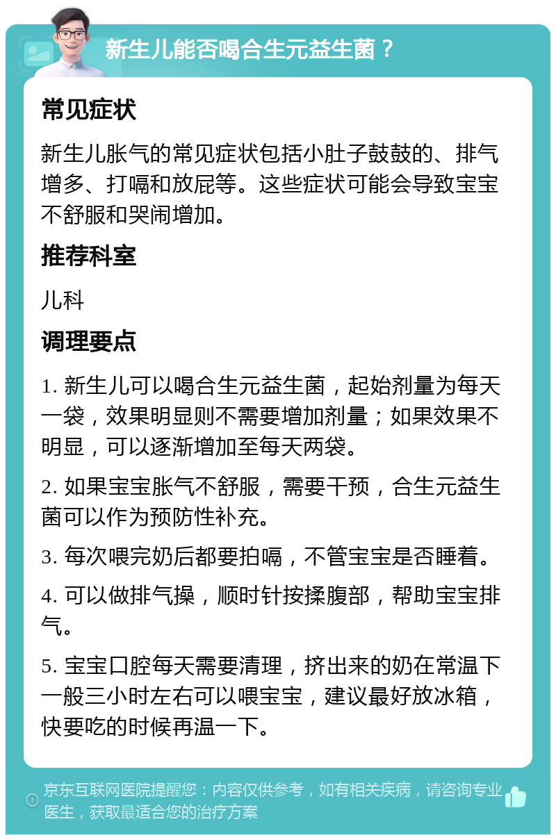 新生儿能否喝合生元益生菌？ 常见症状 新生儿胀气的常见症状包括小肚子鼓鼓的、排气增多、打嗝和放屁等。这些症状可能会导致宝宝不舒服和哭闹增加。 推荐科室 儿科 调理要点 1. 新生儿可以喝合生元益生菌，起始剂量为每天一袋，效果明显则不需要增加剂量；如果效果不明显，可以逐渐增加至每天两袋。 2. 如果宝宝胀气不舒服，需要干预，合生元益生菌可以作为预防性补充。 3. 每次喂完奶后都要拍嗝，不管宝宝是否睡着。 4. 可以做排气操，顺时针按揉腹部，帮助宝宝排气。 5. 宝宝口腔每天需要清理，挤出来的奶在常温下一般三小时左右可以喂宝宝，建议最好放冰箱，快要吃的时候再温一下。