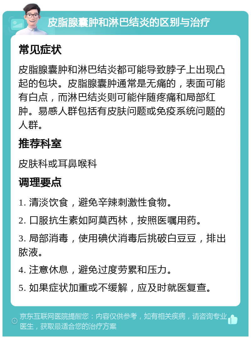 皮脂腺囊肿和淋巴结炎的区别与治疗 常见症状 皮脂腺囊肿和淋巴结炎都可能导致脖子上出现凸起的包块。皮脂腺囊肿通常是无痛的，表面可能有白点，而淋巴结炎则可能伴随疼痛和局部红肿。易感人群包括有皮肤问题或免疫系统问题的人群。 推荐科室 皮肤科或耳鼻喉科 调理要点 1. 清淡饮食，避免辛辣刺激性食物。 2. 口服抗生素如阿莫西林，按照医嘱用药。 3. 局部消毒，使用碘伏消毒后挑破白豆豆，排出脓液。 4. 注意休息，避免过度劳累和压力。 5. 如果症状加重或不缓解，应及时就医复查。