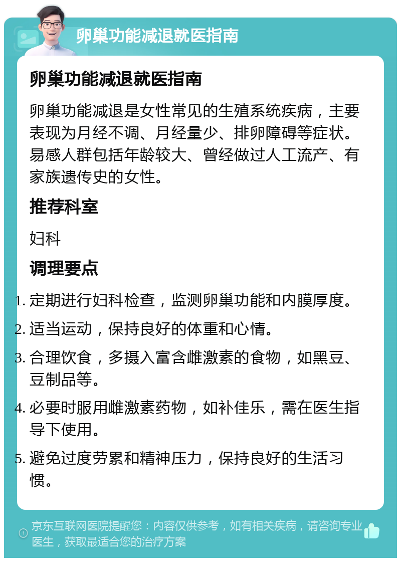 卵巢功能减退就医指南 卵巢功能减退就医指南 卵巢功能减退是女性常见的生殖系统疾病，主要表现为月经不调、月经量少、排卵障碍等症状。易感人群包括年龄较大、曾经做过人工流产、有家族遗传史的女性。 推荐科室 妇科 调理要点 定期进行妇科检查，监测卵巢功能和内膜厚度。 适当运动，保持良好的体重和心情。 合理饮食，多摄入富含雌激素的食物，如黑豆、豆制品等。 必要时服用雌激素药物，如补佳乐，需在医生指导下使用。 避免过度劳累和精神压力，保持良好的生活习惯。