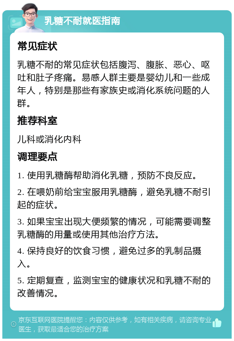 乳糖不耐就医指南 常见症状 乳糖不耐的常见症状包括腹泻、腹胀、恶心、呕吐和肚子疼痛。易感人群主要是婴幼儿和一些成年人，特别是那些有家族史或消化系统问题的人群。 推荐科室 儿科或消化内科 调理要点 1. 使用乳糖酶帮助消化乳糖，预防不良反应。 2. 在喂奶前给宝宝服用乳糖酶，避免乳糖不耐引起的症状。 3. 如果宝宝出现大便频繁的情况，可能需要调整乳糖酶的用量或使用其他治疗方法。 4. 保持良好的饮食习惯，避免过多的乳制品摄入。 5. 定期复查，监测宝宝的健康状况和乳糖不耐的改善情况。