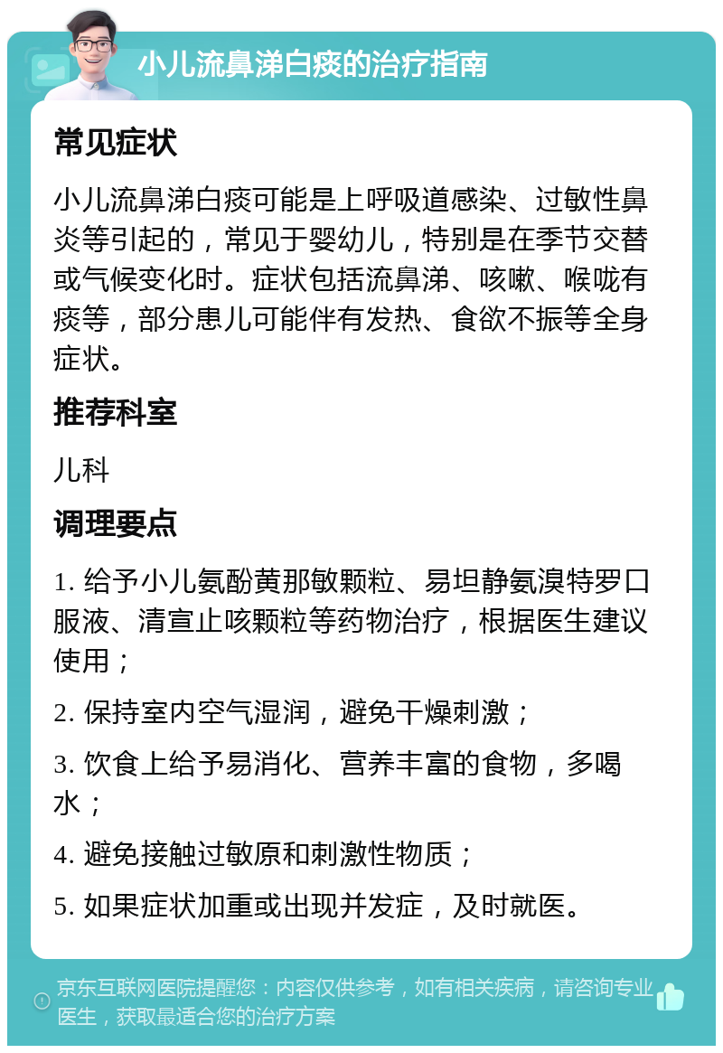 小儿流鼻涕白痰的治疗指南 常见症状 小儿流鼻涕白痰可能是上呼吸道感染、过敏性鼻炎等引起的，常见于婴幼儿，特别是在季节交替或气候变化时。症状包括流鼻涕、咳嗽、喉咙有痰等，部分患儿可能伴有发热、食欲不振等全身症状。 推荐科室 儿科 调理要点 1. 给予小儿氨酚黄那敏颗粒、易坦静氨溴特罗口服液、清宣止咳颗粒等药物治疗，根据医生建议使用； 2. 保持室内空气湿润，避免干燥刺激； 3. 饮食上给予易消化、营养丰富的食物，多喝水； 4. 避免接触过敏原和刺激性物质； 5. 如果症状加重或出现并发症，及时就医。