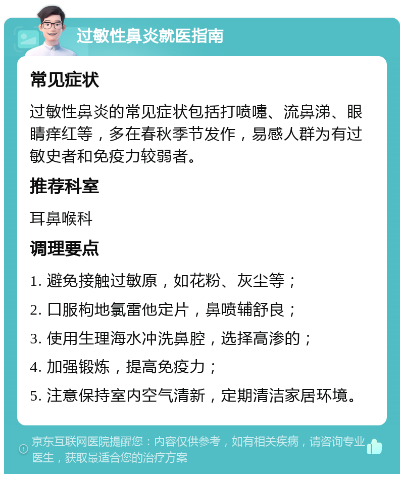 过敏性鼻炎就医指南 常见症状 过敏性鼻炎的常见症状包括打喷嚏、流鼻涕、眼睛痒红等，多在春秋季节发作，易感人群为有过敏史者和免疫力较弱者。 推荐科室 耳鼻喉科 调理要点 1. 避免接触过敏原，如花粉、灰尘等； 2. 口服枸地氯雷他定片，鼻喷辅舒良； 3. 使用生理海水冲洗鼻腔，选择高渗的； 4. 加强锻炼，提高免疫力； 5. 注意保持室内空气清新，定期清洁家居环境。