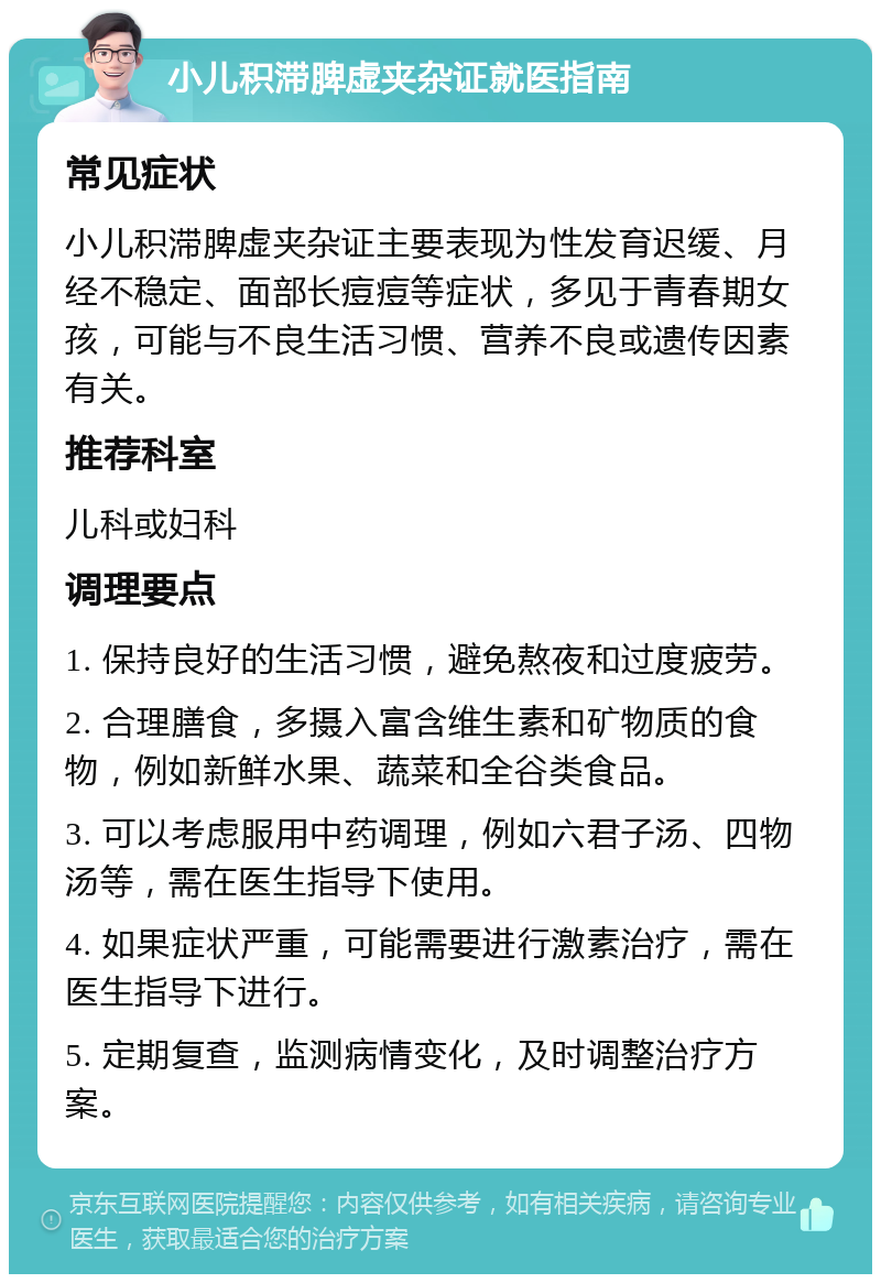 小儿积滞脾虚夹杂证就医指南 常见症状 小儿积滞脾虚夹杂证主要表现为性发育迟缓、月经不稳定、面部长痘痘等症状，多见于青春期女孩，可能与不良生活习惯、营养不良或遗传因素有关。 推荐科室 儿科或妇科 调理要点 1. 保持良好的生活习惯，避免熬夜和过度疲劳。 2. 合理膳食，多摄入富含维生素和矿物质的食物，例如新鲜水果、蔬菜和全谷类食品。 3. 可以考虑服用中药调理，例如六君子汤、四物汤等，需在医生指导下使用。 4. 如果症状严重，可能需要进行激素治疗，需在医生指导下进行。 5. 定期复查，监测病情变化，及时调整治疗方案。