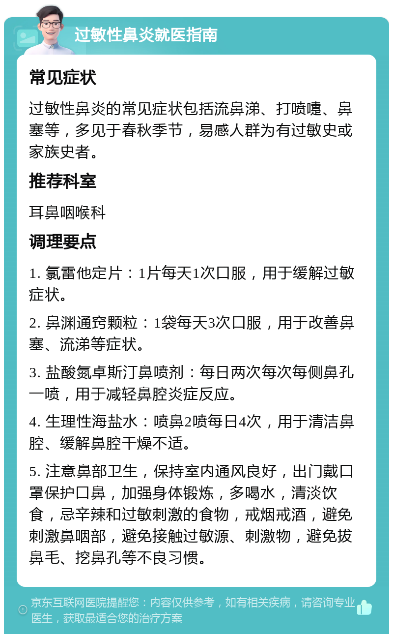 过敏性鼻炎就医指南 常见症状 过敏性鼻炎的常见症状包括流鼻涕、打喷嚏、鼻塞等，多见于春秋季节，易感人群为有过敏史或家族史者。 推荐科室 耳鼻咽喉科 调理要点 1. 氯雷他定片：1片每天1次口服，用于缓解过敏症状。 2. 鼻渊通窍颗粒：1袋每天3次口服，用于改善鼻塞、流涕等症状。 3. 盐酸氮卓斯汀鼻喷剂：每日两次每次每侧鼻孔一喷，用于减轻鼻腔炎症反应。 4. 生理性海盐水：喷鼻2喷每日4次，用于清洁鼻腔、缓解鼻腔干燥不适。 5. 注意鼻部卫生，保持室内通风良好，出门戴口罩保护口鼻，加强身体锻炼，多喝水，清淡饮食，忌辛辣和过敏刺激的食物，戒烟戒酒，避免刺激鼻咽部，避免接触过敏源、刺激物，避免拔鼻毛、挖鼻孔等不良习惯。