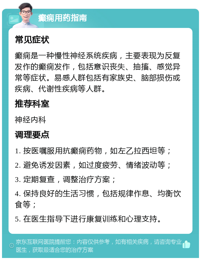 癫痫用药指南 常见症状 癫痫是一种慢性神经系统疾病，主要表现为反复发作的癫痫发作，包括意识丧失、抽搐、感觉异常等症状。易感人群包括有家族史、脑部损伤或疾病、代谢性疾病等人群。 推荐科室 神经内科 调理要点 1. 按医嘱服用抗癫痫药物，如左乙拉西坦等； 2. 避免诱发因素，如过度疲劳、情绪波动等； 3. 定期复查，调整治疗方案； 4. 保持良好的生活习惯，包括规律作息、均衡饮食等； 5. 在医生指导下进行康复训练和心理支持。