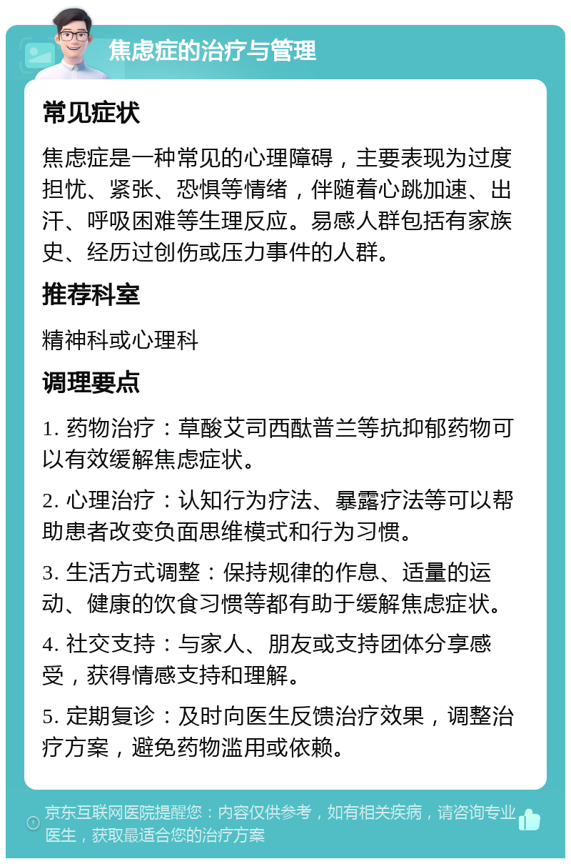 焦虑症的治疗与管理 常见症状 焦虑症是一种常见的心理障碍，主要表现为过度担忧、紧张、恐惧等情绪，伴随着心跳加速、出汗、呼吸困难等生理反应。易感人群包括有家族史、经历过创伤或压力事件的人群。 推荐科室 精神科或心理科 调理要点 1. 药物治疗：草酸艾司西酞普兰等抗抑郁药物可以有效缓解焦虑症状。 2. 心理治疗：认知行为疗法、暴露疗法等可以帮助患者改变负面思维模式和行为习惯。 3. 生活方式调整：保持规律的作息、适量的运动、健康的饮食习惯等都有助于缓解焦虑症状。 4. 社交支持：与家人、朋友或支持团体分享感受，获得情感支持和理解。 5. 定期复诊：及时向医生反馈治疗效果，调整治疗方案，避免药物滥用或依赖。