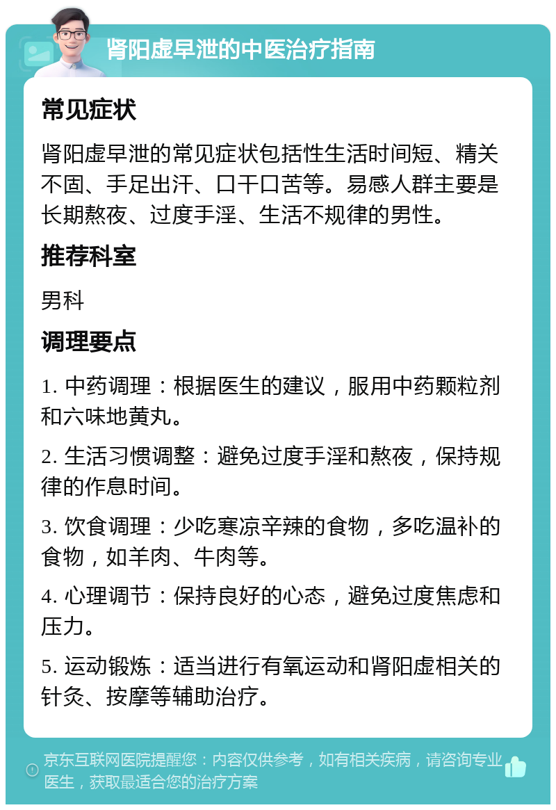 肾阳虚早泄的中医治疗指南 常见症状 肾阳虚早泄的常见症状包括性生活时间短、精关不固、手足出汗、口干口苦等。易感人群主要是长期熬夜、过度手淫、生活不规律的男性。 推荐科室 男科 调理要点 1. 中药调理：根据医生的建议，服用中药颗粒剂和六味地黄丸。 2. 生活习惯调整：避免过度手淫和熬夜，保持规律的作息时间。 3. 饮食调理：少吃寒凉辛辣的食物，多吃温补的食物，如羊肉、牛肉等。 4. 心理调节：保持良好的心态，避免过度焦虑和压力。 5. 运动锻炼：适当进行有氧运动和肾阳虚相关的针灸、按摩等辅助治疗。