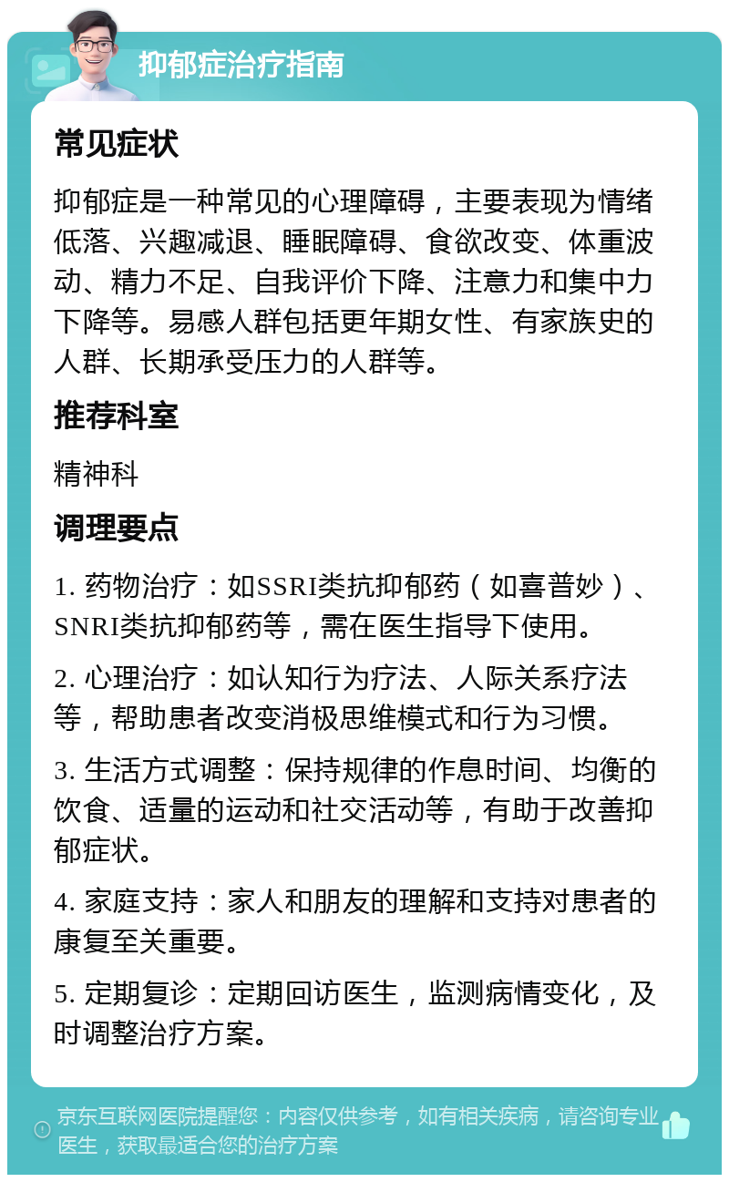 抑郁症治疗指南 常见症状 抑郁症是一种常见的心理障碍，主要表现为情绪低落、兴趣减退、睡眠障碍、食欲改变、体重波动、精力不足、自我评价下降、注意力和集中力下降等。易感人群包括更年期女性、有家族史的人群、长期承受压力的人群等。 推荐科室 精神科 调理要点 1. 药物治疗：如SSRI类抗抑郁药（如喜普妙）、SNRI类抗抑郁药等，需在医生指导下使用。 2. 心理治疗：如认知行为疗法、人际关系疗法等，帮助患者改变消极思维模式和行为习惯。 3. 生活方式调整：保持规律的作息时间、均衡的饮食、适量的运动和社交活动等，有助于改善抑郁症状。 4. 家庭支持：家人和朋友的理解和支持对患者的康复至关重要。 5. 定期复诊：定期回访医生，监测病情变化，及时调整治疗方案。