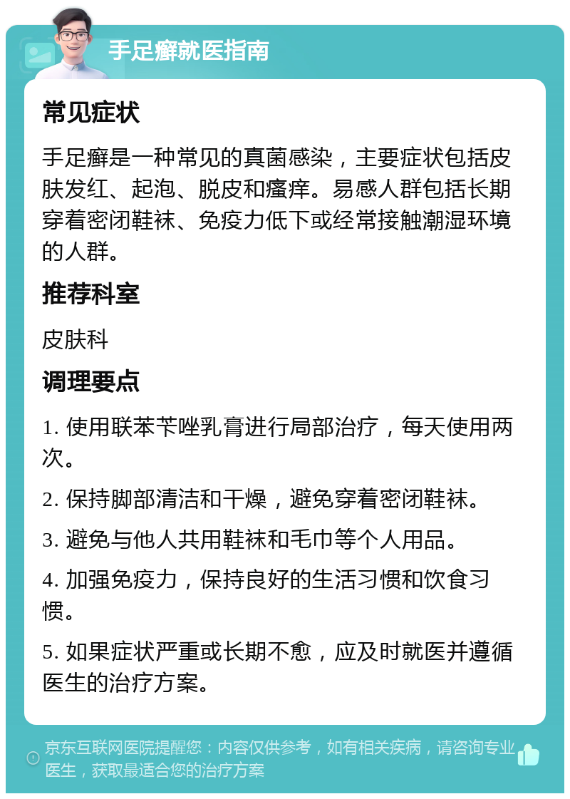 手足癣就医指南 常见症状 手足癣是一种常见的真菌感染，主要症状包括皮肤发红、起泡、脱皮和瘙痒。易感人群包括长期穿着密闭鞋袜、免疫力低下或经常接触潮湿环境的人群。 推荐科室 皮肤科 调理要点 1. 使用联苯苄唑乳膏进行局部治疗，每天使用两次。 2. 保持脚部清洁和干燥，避免穿着密闭鞋袜。 3. 避免与他人共用鞋袜和毛巾等个人用品。 4. 加强免疫力，保持良好的生活习惯和饮食习惯。 5. 如果症状严重或长期不愈，应及时就医并遵循医生的治疗方案。