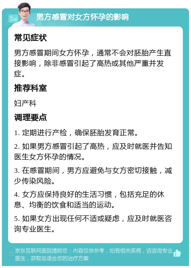 男方感冒对女方怀孕的影响 常见症状 男方感冒期间女方怀孕，通常不会对胚胎产生直接影响，除非感冒引起了高热或其他严重并发症。 推荐科室 妇产科 调理要点 1. 定期进行产检，确保胚胎发育正常。 2. 如果男方感冒引起了高热，应及时就医并告知医生女方怀孕的情况。 3. 在感冒期间，男方应避免与女方密切接触，减少传染风险。 4. 女方应保持良好的生活习惯，包括充足的休息、均衡的饮食和适当的运动。 5. 如果女方出现任何不适或疑虑，应及时就医咨询专业医生。