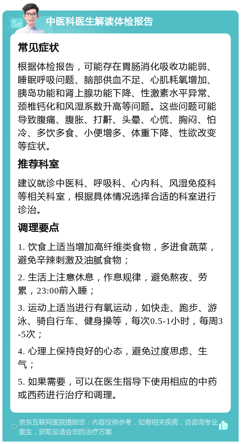 中医科医生解读体检报告 常见症状 根据体检报告，可能存在胃肠消化吸收功能弱、睡眠呼吸问题、脑部供血不足、心肌耗氧增加、胰岛功能和肾上腺功能下降、性激素水平异常、颈椎钙化和风湿系数升高等问题。这些问题可能导致腹痛、腹胀、打鼾、头晕、心慌、胸闷、怕冷、多饮多食、小便增多、体重下降、性欲改变等症状。 推荐科室 建议就诊中医科、呼吸科、心内科、风湿免疫科等相关科室，根据具体情况选择合适的科室进行诊治。 调理要点 1. 饮食上适当增加高纤维类食物，多进食蔬菜，避免辛辣刺激及油腻食物； 2. 生活上注意休息，作息规律，避免熬夜、劳累，23:00前入睡； 3. 运动上适当进行有氧运动，如快走、跑步、游泳、骑自行车、健身操等，每次0.5-1小时，每周3-5次； 4. 心理上保持良好的心态，避免过度思虑、生气； 5. 如果需要，可以在医生指导下使用相应的中药或西药进行治疗和调理。