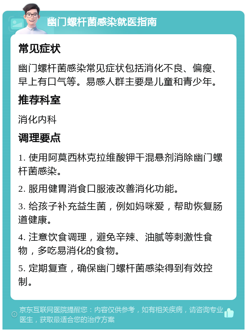 幽门螺杆菌感染就医指南 常见症状 幽门螺杆菌感染常见症状包括消化不良、偏瘦、早上有口气等。易感人群主要是儿童和青少年。 推荐科室 消化内科 调理要点 1. 使用阿莫西林克拉维酸钾干混悬剂消除幽门螺杆菌感染。 2. 服用健胃消食口服液改善消化功能。 3. 给孩子补充益生菌，例如妈咪爱，帮助恢复肠道健康。 4. 注意饮食调理，避免辛辣、油腻等刺激性食物，多吃易消化的食物。 5. 定期复查，确保幽门螺杆菌感染得到有效控制。