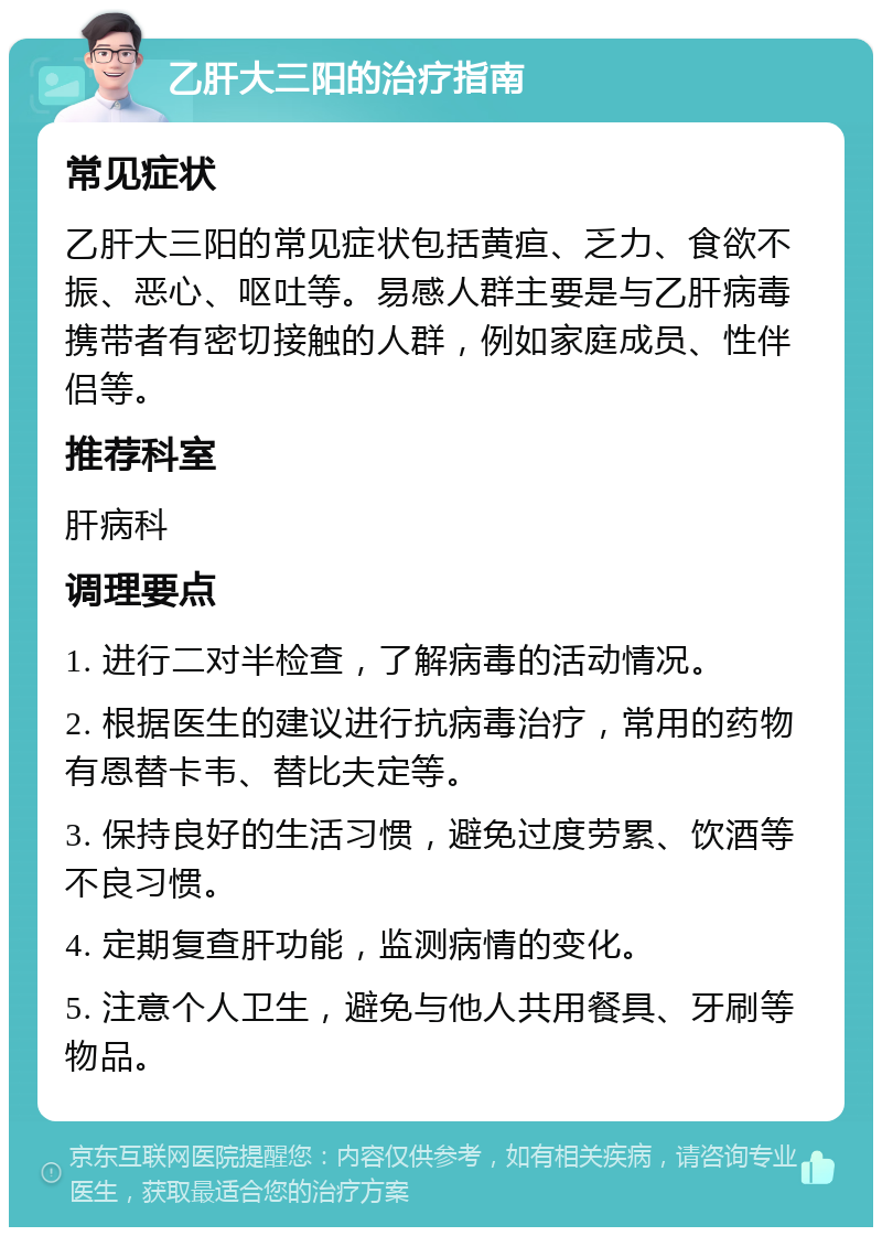 乙肝大三阳的治疗指南 常见症状 乙肝大三阳的常见症状包括黄疸、乏力、食欲不振、恶心、呕吐等。易感人群主要是与乙肝病毒携带者有密切接触的人群，例如家庭成员、性伴侣等。 推荐科室 肝病科 调理要点 1. 进行二对半检查，了解病毒的活动情况。 2. 根据医生的建议进行抗病毒治疗，常用的药物有恩替卡韦、替比夫定等。 3. 保持良好的生活习惯，避免过度劳累、饮酒等不良习惯。 4. 定期复查肝功能，监测病情的变化。 5. 注意个人卫生，避免与他人共用餐具、牙刷等物品。