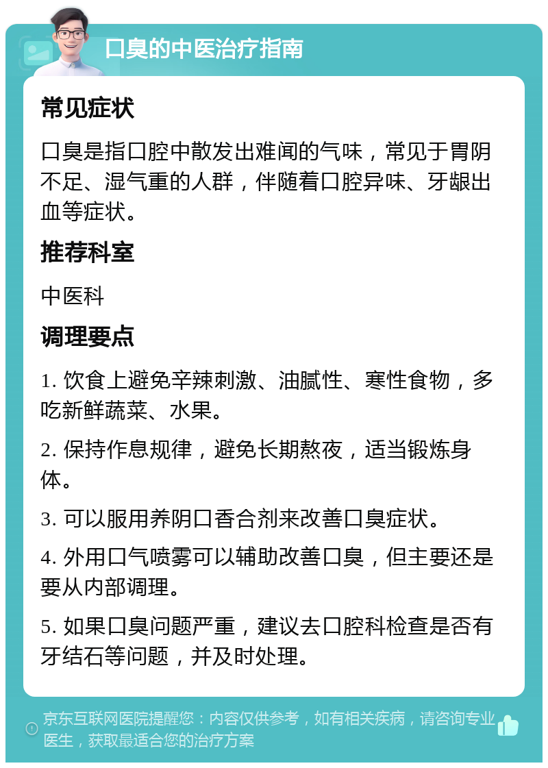 口臭的中医治疗指南 常见症状 口臭是指口腔中散发出难闻的气味，常见于胃阴不足、湿气重的人群，伴随着口腔异味、牙龈出血等症状。 推荐科室 中医科 调理要点 1. 饮食上避免辛辣刺激、油腻性、寒性食物，多吃新鲜蔬菜、水果。 2. 保持作息规律，避免长期熬夜，适当锻炼身体。 3. 可以服用养阴口香合剂来改善口臭症状。 4. 外用口气喷雾可以辅助改善口臭，但主要还是要从内部调理。 5. 如果口臭问题严重，建议去口腔科检查是否有牙结石等问题，并及时处理。