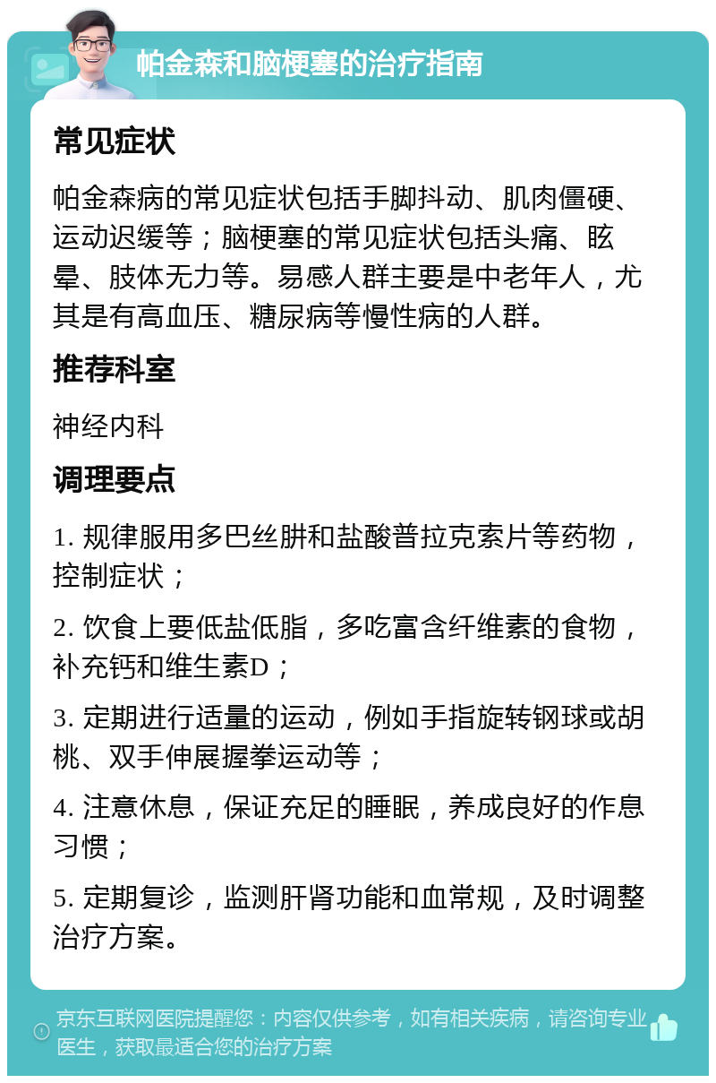 帕金森和脑梗塞的治疗指南 常见症状 帕金森病的常见症状包括手脚抖动、肌肉僵硬、运动迟缓等；脑梗塞的常见症状包括头痛、眩晕、肢体无力等。易感人群主要是中老年人，尤其是有高血压、糖尿病等慢性病的人群。 推荐科室 神经内科 调理要点 1. 规律服用多巴丝肼和盐酸普拉克索片等药物，控制症状； 2. 饮食上要低盐低脂，多吃富含纤维素的食物，补充钙和维生素D； 3. 定期进行适量的运动，例如手指旋转钢球或胡桃、双手伸展握拳运动等； 4. 注意休息，保证充足的睡眠，养成良好的作息习惯； 5. 定期复诊，监测肝肾功能和血常规，及时调整治疗方案。