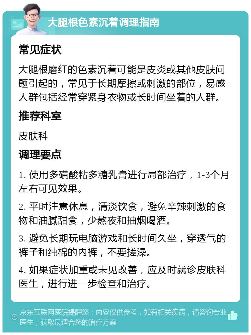 大腿根色素沉着调理指南 常见症状 大腿根磨红的色素沉着可能是皮炎或其他皮肤问题引起的，常见于长期摩擦或刺激的部位，易感人群包括经常穿紧身衣物或长时间坐着的人群。 推荐科室 皮肤科 调理要点 1. 使用多磺酸粘多糖乳膏进行局部治疗，1-3个月左右可见效果。 2. 平时注意休息，清淡饮食，避免辛辣刺激的食物和油腻甜食，少熬夜和抽烟喝酒。 3. 避免长期玩电脑游戏和长时间久坐，穿透气的裤子和纯棉的内裤，不要搓澡。 4. 如果症状加重或未见改善，应及时就诊皮肤科医生，进行进一步检查和治疗。