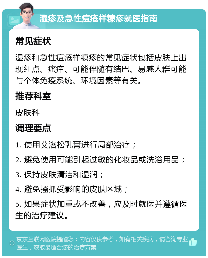 湿疹及急性痘疮样糠疹就医指南 常见症状 湿疹和急性痘疮样糠疹的常见症状包括皮肤上出现红点、瘙痒、可能伴随有结巴。易感人群可能与个体免疫系统、环境因素等有关。 推荐科室 皮肤科 调理要点 1. 使用艾洛松乳膏进行局部治疗； 2. 避免使用可能引起过敏的化妆品或洗浴用品； 3. 保持皮肤清洁和湿润； 4. 避免搔抓受影响的皮肤区域； 5. 如果症状加重或不改善，应及时就医并遵循医生的治疗建议。