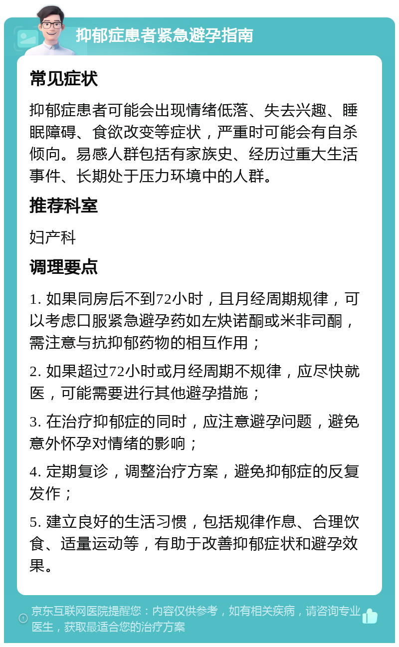 抑郁症患者紧急避孕指南 常见症状 抑郁症患者可能会出现情绪低落、失去兴趣、睡眠障碍、食欲改变等症状，严重时可能会有自杀倾向。易感人群包括有家族史、经历过重大生活事件、长期处于压力环境中的人群。 推荐科室 妇产科 调理要点 1. 如果同房后不到72小时，且月经周期规律，可以考虑口服紧急避孕药如左炔诺酮或米非司酮，需注意与抗抑郁药物的相互作用； 2. 如果超过72小时或月经周期不规律，应尽快就医，可能需要进行其他避孕措施； 3. 在治疗抑郁症的同时，应注意避孕问题，避免意外怀孕对情绪的影响； 4. 定期复诊，调整治疗方案，避免抑郁症的反复发作； 5. 建立良好的生活习惯，包括规律作息、合理饮食、适量运动等，有助于改善抑郁症状和避孕效果。