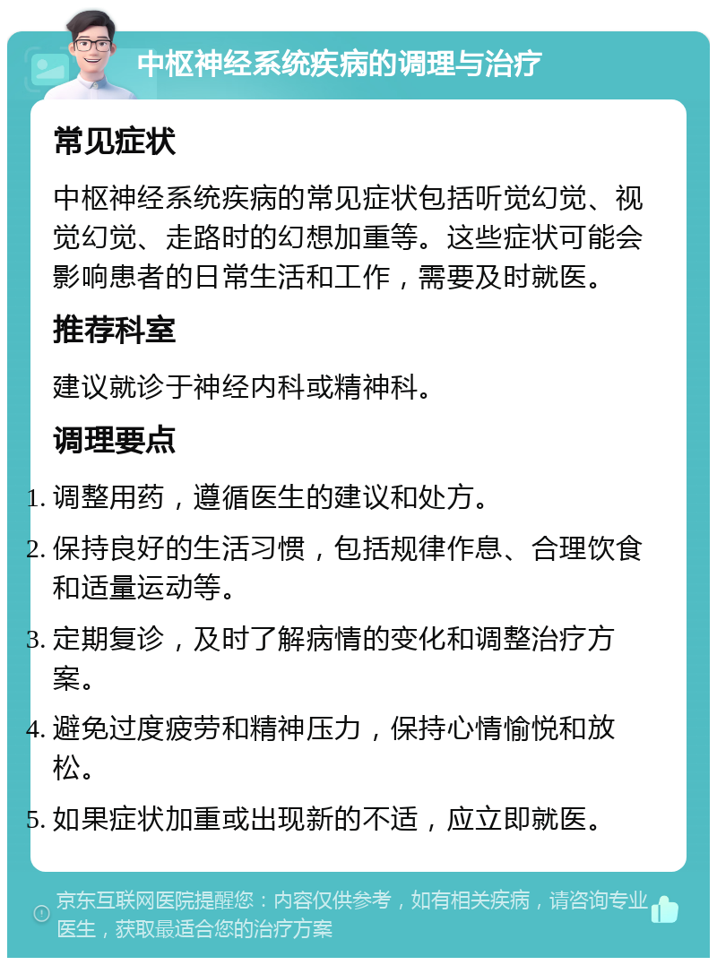 中枢神经系统疾病的调理与治疗 常见症状 中枢神经系统疾病的常见症状包括听觉幻觉、视觉幻觉、走路时的幻想加重等。这些症状可能会影响患者的日常生活和工作，需要及时就医。 推荐科室 建议就诊于神经内科或精神科。 调理要点 调整用药，遵循医生的建议和处方。 保持良好的生活习惯，包括规律作息、合理饮食和适量运动等。 定期复诊，及时了解病情的变化和调整治疗方案。 避免过度疲劳和精神压力，保持心情愉悦和放松。 如果症状加重或出现新的不适，应立即就医。