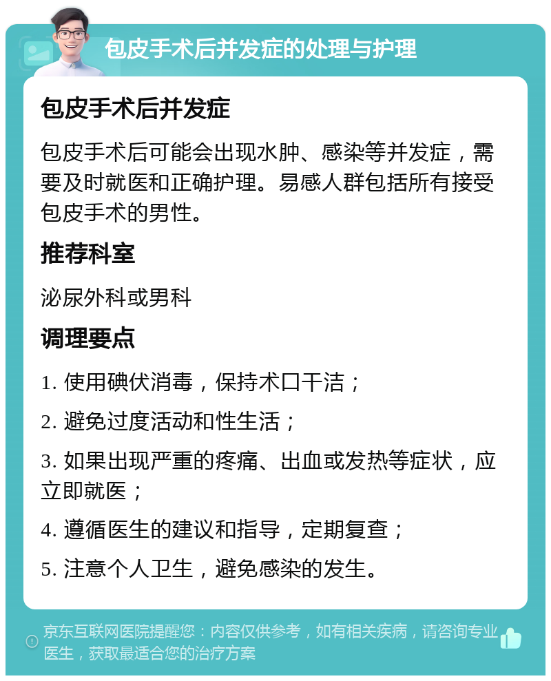 包皮手术后并发症的处理与护理 包皮手术后并发症 包皮手术后可能会出现水肿、感染等并发症，需要及时就医和正确护理。易感人群包括所有接受包皮手术的男性。 推荐科室 泌尿外科或男科 调理要点 1. 使用碘伏消毒，保持术口干洁； 2. 避免过度活动和性生活； 3. 如果出现严重的疼痛、出血或发热等症状，应立即就医； 4. 遵循医生的建议和指导，定期复查； 5. 注意个人卫生，避免感染的发生。