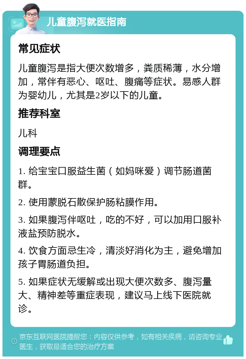 儿童腹泻就医指南 常见症状 儿童腹泻是指大便次数增多，粪质稀薄，水分增加，常伴有恶心、呕吐、腹痛等症状。易感人群为婴幼儿，尤其是2岁以下的儿童。 推荐科室 儿科 调理要点 1. 给宝宝口服益生菌（如妈咪爱）调节肠道菌群。 2. 使用蒙脱石散保护肠粘膜作用。 3. 如果腹泻伴呕吐，吃的不好，可以加用口服补液盐预防脱水。 4. 饮食方面忌生冷，清淡好消化为主，避免增加孩子胃肠道负担。 5. 如果症状无缓解或出现大便次数多、腹泻量大、精神差等重症表现，建议马上线下医院就诊。