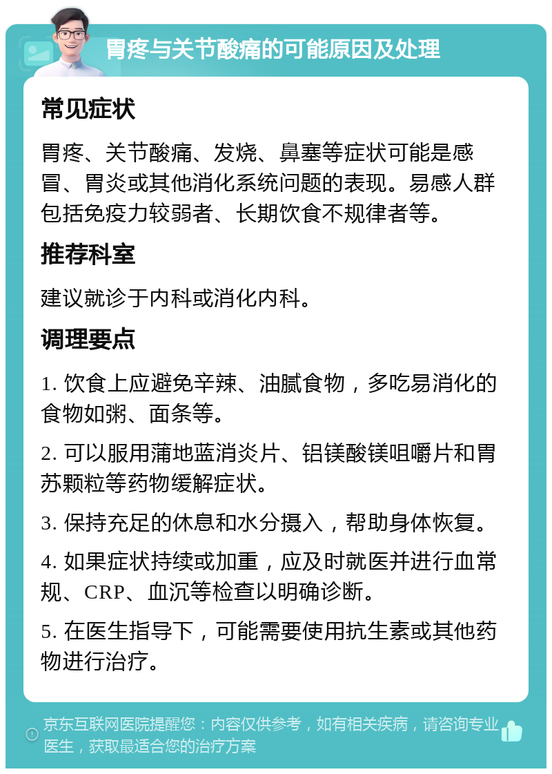 胃疼与关节酸痛的可能原因及处理 常见症状 胃疼、关节酸痛、发烧、鼻塞等症状可能是感冒、胃炎或其他消化系统问题的表现。易感人群包括免疫力较弱者、长期饮食不规律者等。 推荐科室 建议就诊于内科或消化内科。 调理要点 1. 饮食上应避免辛辣、油腻食物，多吃易消化的食物如粥、面条等。 2. 可以服用蒲地蓝消炎片、铝镁酸镁咀嚼片和胃苏颗粒等药物缓解症状。 3. 保持充足的休息和水分摄入，帮助身体恢复。 4. 如果症状持续或加重，应及时就医并进行血常规、CRP、血沉等检查以明确诊断。 5. 在医生指导下，可能需要使用抗生素或其他药物进行治疗。