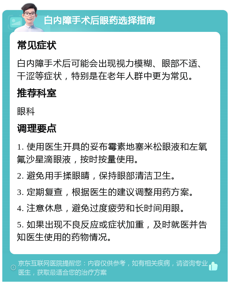 白内障手术后眼药选择指南 常见症状 白内障手术后可能会出现视力模糊、眼部不适、干涩等症状，特别是在老年人群中更为常见。 推荐科室 眼科 调理要点 1. 使用医生开具的妥布霉素地塞米松眼液和左氧氟沙星滴眼液，按时按量使用。 2. 避免用手揉眼睛，保持眼部清洁卫生。 3. 定期复查，根据医生的建议调整用药方案。 4. 注意休息，避免过度疲劳和长时间用眼。 5. 如果出现不良反应或症状加重，及时就医并告知医生使用的药物情况。