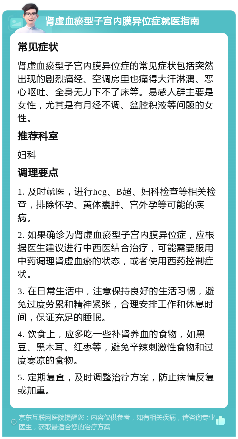 肾虚血瘀型子宫内膜异位症就医指南 常见症状 肾虚血瘀型子宫内膜异位症的常见症状包括突然出现的剧烈痛经、空调房里也痛得大汗淋漓、恶心呕吐、全身无力下不了床等。易感人群主要是女性，尤其是有月经不调、盆腔积液等问题的女性。 推荐科室 妇科 调理要点 1. 及时就医，进行hcg、B超、妇科检查等相关检查，排除怀孕、黄体囊肿、宫外孕等可能的疾病。 2. 如果确诊为肾虚血瘀型子宫内膜异位症，应根据医生建议进行中西医结合治疗，可能需要服用中药调理肾虚血瘀的状态，或者使用西药控制症状。 3. 在日常生活中，注意保持良好的生活习惯，避免过度劳累和精神紧张，合理安排工作和休息时间，保证充足的睡眠。 4. 饮食上，应多吃一些补肾养血的食物，如黑豆、黑木耳、红枣等，避免辛辣刺激性食物和过度寒凉的食物。 5. 定期复查，及时调整治疗方案，防止病情反复或加重。