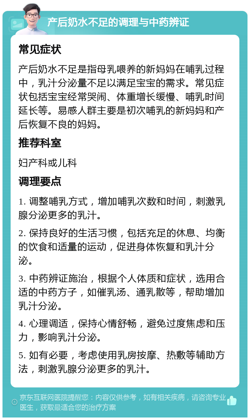 产后奶水不足的调理与中药辨证 常见症状 产后奶水不足是指母乳喂养的新妈妈在哺乳过程中，乳汁分泌量不足以满足宝宝的需求。常见症状包括宝宝经常哭闹、体重增长缓慢、哺乳时间延长等。易感人群主要是初次哺乳的新妈妈和产后恢复不良的妈妈。 推荐科室 妇产科或儿科 调理要点 1. 调整哺乳方式，增加哺乳次数和时间，刺激乳腺分泌更多的乳汁。 2. 保持良好的生活习惯，包括充足的休息、均衡的饮食和适量的运动，促进身体恢复和乳汁分泌。 3. 中药辨证施治，根据个人体质和症状，选用合适的中药方子，如催乳汤、通乳散等，帮助增加乳汁分泌。 4. 心理调适，保持心情舒畅，避免过度焦虑和压力，影响乳汁分泌。 5. 如有必要，考虑使用乳房按摩、热敷等辅助方法，刺激乳腺分泌更多的乳汁。