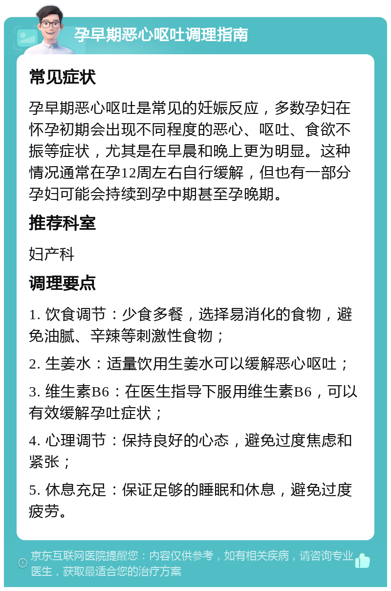 孕早期恶心呕吐调理指南 常见症状 孕早期恶心呕吐是常见的妊娠反应，多数孕妇在怀孕初期会出现不同程度的恶心、呕吐、食欲不振等症状，尤其是在早晨和晚上更为明显。这种情况通常在孕12周左右自行缓解，但也有一部分孕妇可能会持续到孕中期甚至孕晚期。 推荐科室 妇产科 调理要点 1. 饮食调节：少食多餐，选择易消化的食物，避免油腻、辛辣等刺激性食物； 2. 生姜水：适量饮用生姜水可以缓解恶心呕吐； 3. 维生素B6：在医生指导下服用维生素B6，可以有效缓解孕吐症状； 4. 心理调节：保持良好的心态，避免过度焦虑和紧张； 5. 休息充足：保证足够的睡眠和休息，避免过度疲劳。