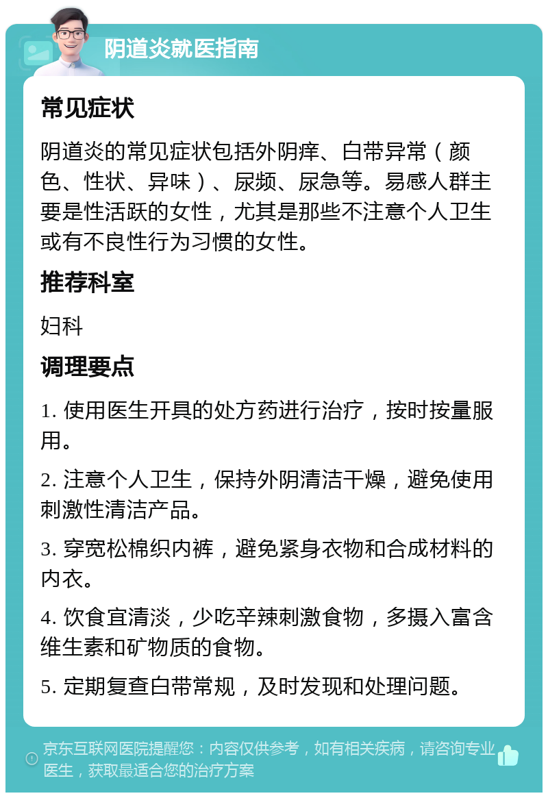 阴道炎就医指南 常见症状 阴道炎的常见症状包括外阴痒、白带异常（颜色、性状、异味）、尿频、尿急等。易感人群主要是性活跃的女性，尤其是那些不注意个人卫生或有不良性行为习惯的女性。 推荐科室 妇科 调理要点 1. 使用医生开具的处方药进行治疗，按时按量服用。 2. 注意个人卫生，保持外阴清洁干燥，避免使用刺激性清洁产品。 3. 穿宽松棉织内裤，避免紧身衣物和合成材料的内衣。 4. 饮食宜清淡，少吃辛辣刺激食物，多摄入富含维生素和矿物质的食物。 5. 定期复查白带常规，及时发现和处理问题。