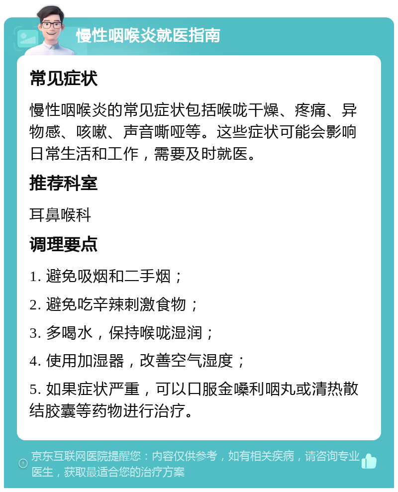 慢性咽喉炎就医指南 常见症状 慢性咽喉炎的常见症状包括喉咙干燥、疼痛、异物感、咳嗽、声音嘶哑等。这些症状可能会影响日常生活和工作，需要及时就医。 推荐科室 耳鼻喉科 调理要点 1. 避免吸烟和二手烟； 2. 避免吃辛辣刺激食物； 3. 多喝水，保持喉咙湿润； 4. 使用加湿器，改善空气湿度； 5. 如果症状严重，可以口服金嗓利咽丸或清热散结胶囊等药物进行治疗。