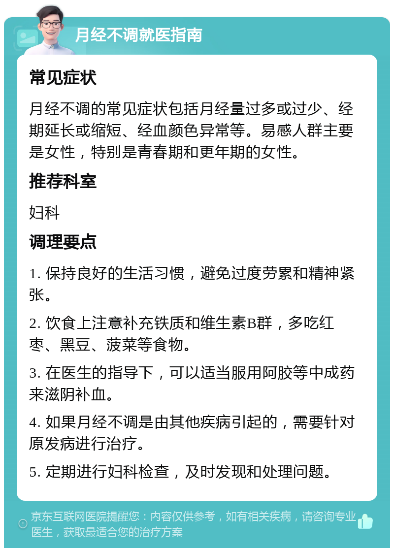 月经不调就医指南 常见症状 月经不调的常见症状包括月经量过多或过少、经期延长或缩短、经血颜色异常等。易感人群主要是女性，特别是青春期和更年期的女性。 推荐科室 妇科 调理要点 1. 保持良好的生活习惯，避免过度劳累和精神紧张。 2. 饮食上注意补充铁质和维生素B群，多吃红枣、黑豆、菠菜等食物。 3. 在医生的指导下，可以适当服用阿胶等中成药来滋阴补血。 4. 如果月经不调是由其他疾病引起的，需要针对原发病进行治疗。 5. 定期进行妇科检查，及时发现和处理问题。