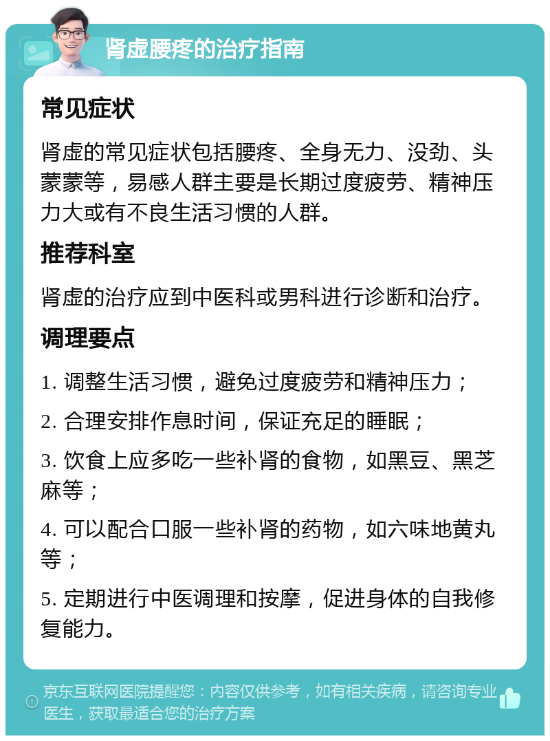 肾虚腰疼的治疗指南 常见症状 肾虚的常见症状包括腰疼、全身无力、没劲、头蒙蒙等，易感人群主要是长期过度疲劳、精神压力大或有不良生活习惯的人群。 推荐科室 肾虚的治疗应到中医科或男科进行诊断和治疗。 调理要点 1. 调整生活习惯，避免过度疲劳和精神压力； 2. 合理安排作息时间，保证充足的睡眠； 3. 饮食上应多吃一些补肾的食物，如黑豆、黑芝麻等； 4. 可以配合口服一些补肾的药物，如六味地黄丸等； 5. 定期进行中医调理和按摩，促进身体的自我修复能力。