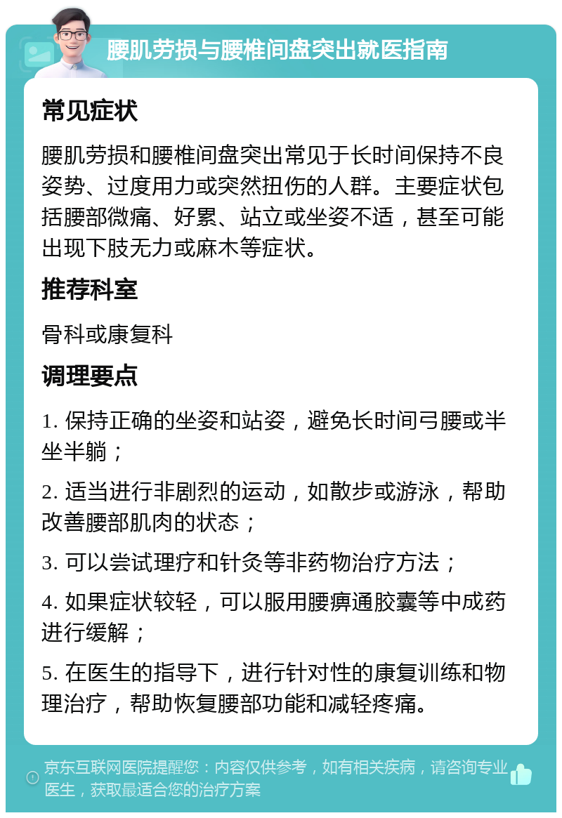 腰肌劳损与腰椎间盘突出就医指南 常见症状 腰肌劳损和腰椎间盘突出常见于长时间保持不良姿势、过度用力或突然扭伤的人群。主要症状包括腰部微痛、好累、站立或坐姿不适，甚至可能出现下肢无力或麻木等症状。 推荐科室 骨科或康复科 调理要点 1. 保持正确的坐姿和站姿，避免长时间弓腰或半坐半躺； 2. 适当进行非剧烈的运动，如散步或游泳，帮助改善腰部肌肉的状态； 3. 可以尝试理疗和针灸等非药物治疗方法； 4. 如果症状较轻，可以服用腰痹通胶囊等中成药进行缓解； 5. 在医生的指导下，进行针对性的康复训练和物理治疗，帮助恢复腰部功能和减轻疼痛。