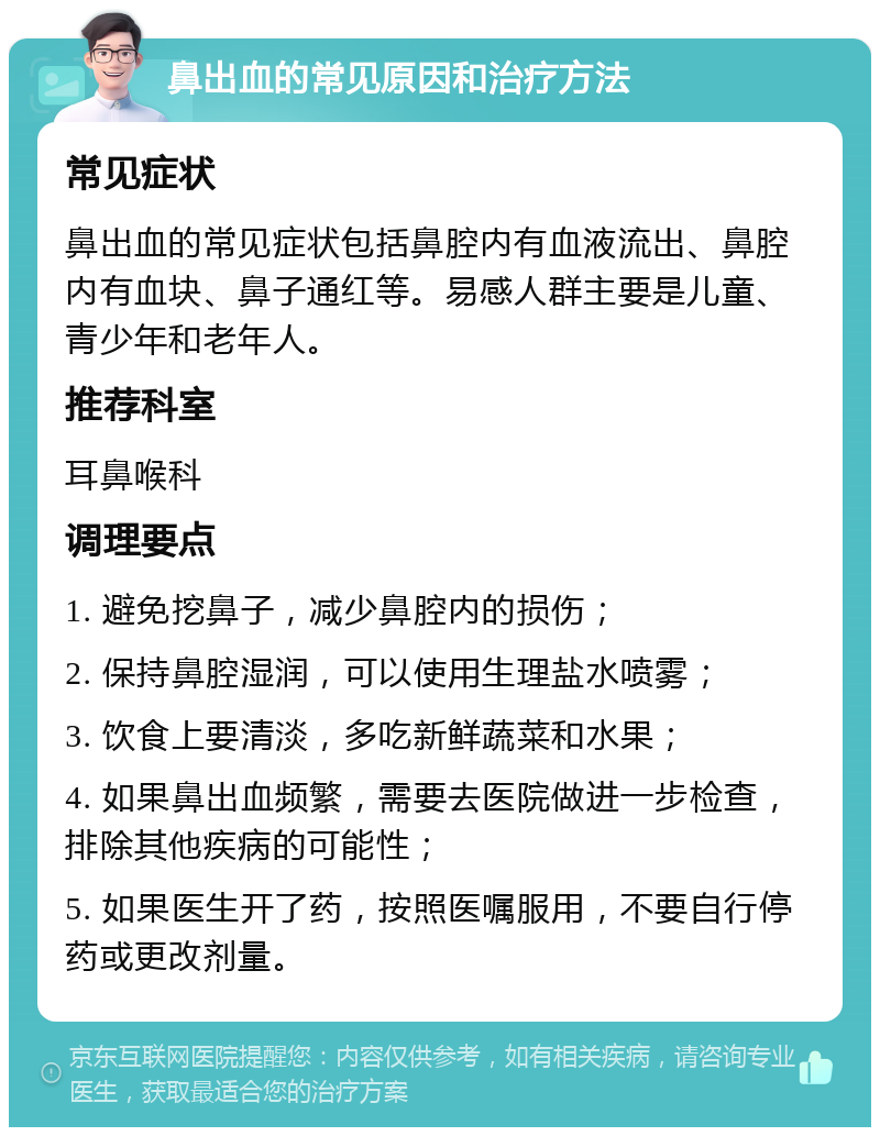 鼻出血的常见原因和治疗方法 常见症状 鼻出血的常见症状包括鼻腔内有血液流出、鼻腔内有血块、鼻子通红等。易感人群主要是儿童、青少年和老年人。 推荐科室 耳鼻喉科 调理要点 1. 避免挖鼻子，减少鼻腔内的损伤； 2. 保持鼻腔湿润，可以使用生理盐水喷雾； 3. 饮食上要清淡，多吃新鲜蔬菜和水果； 4. 如果鼻出血频繁，需要去医院做进一步检查，排除其他疾病的可能性； 5. 如果医生开了药，按照医嘱服用，不要自行停药或更改剂量。