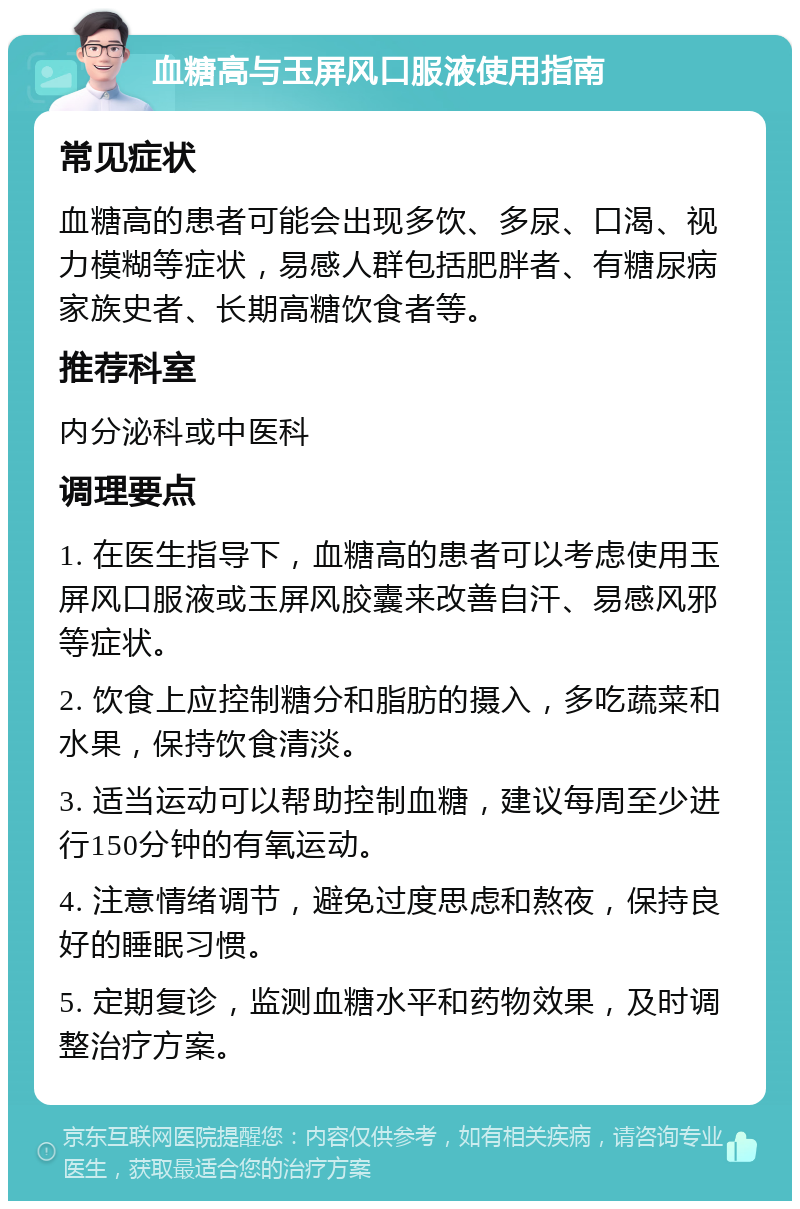 血糖高与玉屏风口服液使用指南 常见症状 血糖高的患者可能会出现多饮、多尿、口渴、视力模糊等症状，易感人群包括肥胖者、有糖尿病家族史者、长期高糖饮食者等。 推荐科室 内分泌科或中医科 调理要点 1. 在医生指导下，血糖高的患者可以考虑使用玉屏风口服液或玉屏风胶囊来改善自汗、易感风邪等症状。 2. 饮食上应控制糖分和脂肪的摄入，多吃蔬菜和水果，保持饮食清淡。 3. 适当运动可以帮助控制血糖，建议每周至少进行150分钟的有氧运动。 4. 注意情绪调节，避免过度思虑和熬夜，保持良好的睡眠习惯。 5. 定期复诊，监测血糖水平和药物效果，及时调整治疗方案。