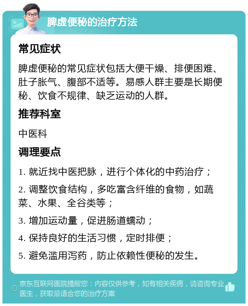 脾虚便秘的治疗方法 常见症状 脾虚便秘的常见症状包括大便干燥、排便困难、肚子胀气、腹部不适等。易感人群主要是长期便秘、饮食不规律、缺乏运动的人群。 推荐科室 中医科 调理要点 1. 就近找中医把脉，进行个体化的中药治疗； 2. 调整饮食结构，多吃富含纤维的食物，如蔬菜、水果、全谷类等； 3. 增加运动量，促进肠道蠕动； 4. 保持良好的生活习惯，定时排便； 5. 避免滥用泻药，防止依赖性便秘的发生。