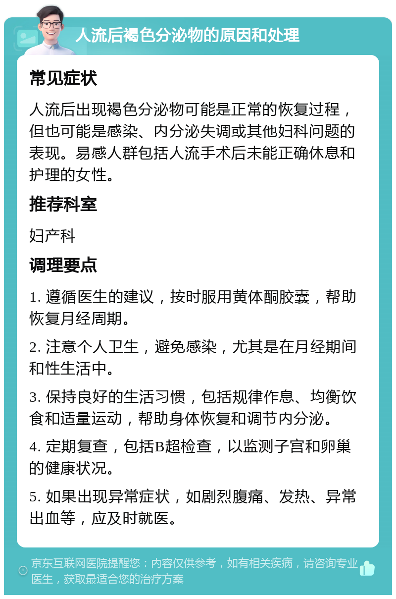 人流后褐色分泌物的原因和处理 常见症状 人流后出现褐色分泌物可能是正常的恢复过程，但也可能是感染、内分泌失调或其他妇科问题的表现。易感人群包括人流手术后未能正确休息和护理的女性。 推荐科室 妇产科 调理要点 1. 遵循医生的建议，按时服用黄体酮胶囊，帮助恢复月经周期。 2. 注意个人卫生，避免感染，尤其是在月经期间和性生活中。 3. 保持良好的生活习惯，包括规律作息、均衡饮食和适量运动，帮助身体恢复和调节内分泌。 4. 定期复查，包括B超检查，以监测子宫和卵巢的健康状况。 5. 如果出现异常症状，如剧烈腹痛、发热、异常出血等，应及时就医。