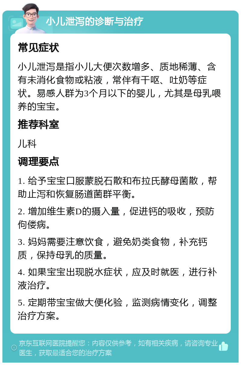 小儿泄泻的诊断与治疗 常见症状 小儿泄泻是指小儿大便次数增多、质地稀薄、含有未消化食物或粘液，常伴有干呕、吐奶等症状。易感人群为3个月以下的婴儿，尤其是母乳喂养的宝宝。 推荐科室 儿科 调理要点 1. 给予宝宝口服蒙脱石散和布拉氏酵母菌散，帮助止泻和恢复肠道菌群平衡。 2. 增加维生素D的摄入量，促进钙的吸收，预防佝偻病。 3. 妈妈需要注意饮食，避免奶类食物，补充钙质，保持母乳的质量。 4. 如果宝宝出现脱水症状，应及时就医，进行补液治疗。 5. 定期带宝宝做大便化验，监测病情变化，调整治疗方案。